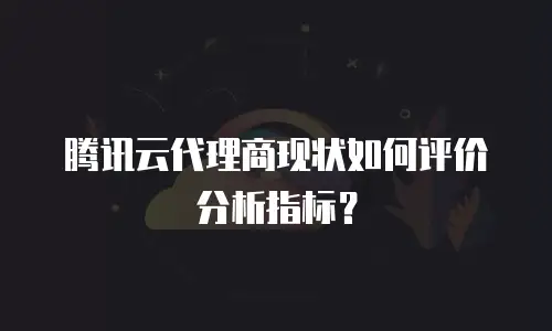腾讯云代理商现状如何评价分析指标？