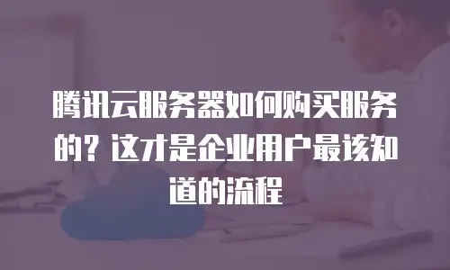 腾讯云服务器如何购买服务的？这才是企业用户最该知道的流程