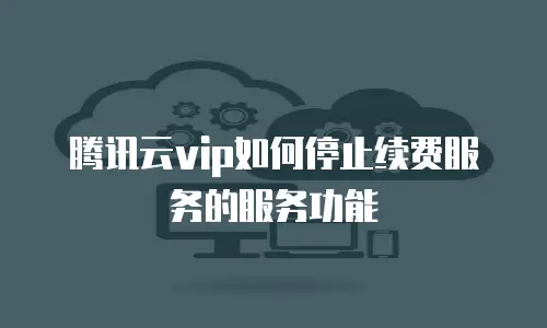 腾讯云vip如何停止续费服务的服务功能