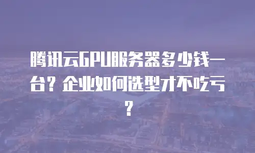 腾讯云GPU服务器多少钱一台？企业如何选型才不吃亏？