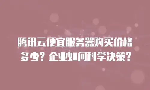 腾讯云便宜服务器购买价格多少？企业如何科学决策？