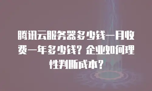 腾讯云服务器多少钱一月收费一年多少钱？企业如何理性判断成本？