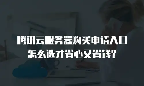 腾讯云服务器购买申请入口怎么选才省心又省钱？