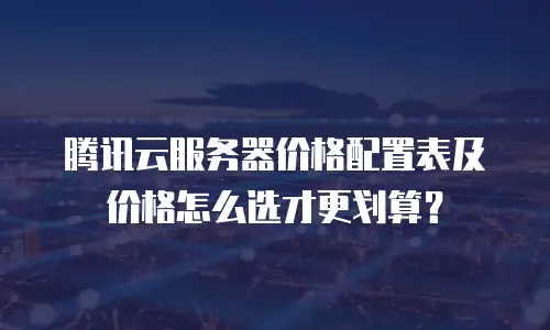 腾讯云服务器价格配置表及价格怎么选才更划算？