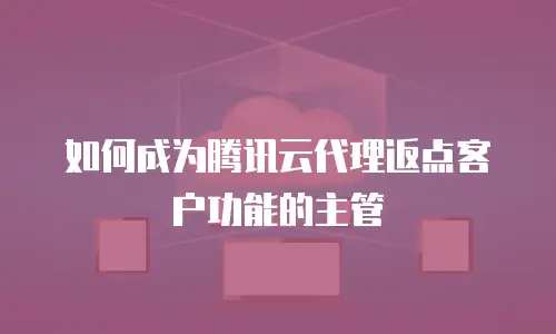 如何成为腾讯云代理返点客户功能的主管
