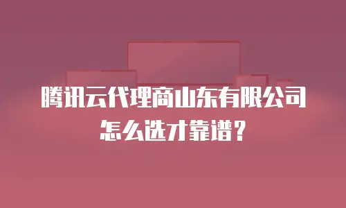 腾讯云代理商山东有限公司怎么选才靠谱？