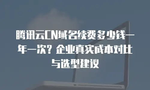 腾讯云CN域名续费多少钱一年一次？企业真实成本对比与选型建议