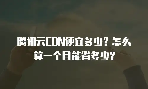 腾讯云CDN便宜多少？怎么算一个月能省多少？