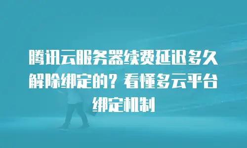 腾讯云服务器续费延迟多久解除绑定的？看懂多云平台绑定机制