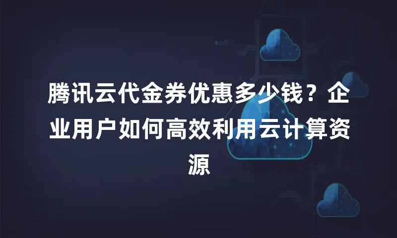 腾讯云代金券优惠多少钱？企业用户如何高效利用云计算资源