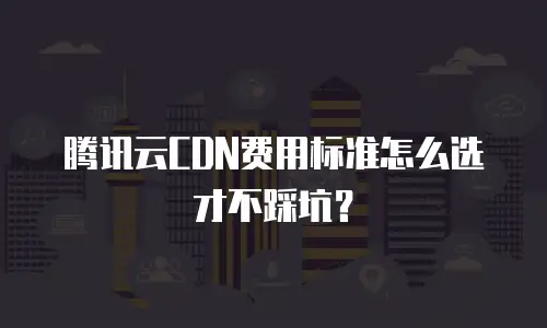 腾讯云CDN费用标准怎么选才不踩坑？