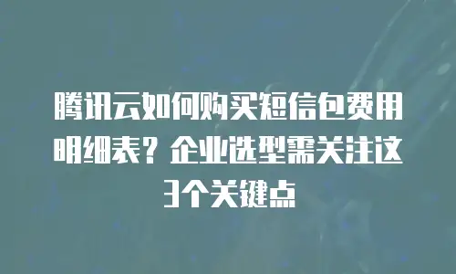 腾讯云如何购买短信包费用明细表？企业选型需关注这3个关键点