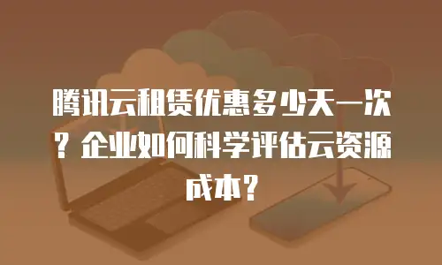 腾讯云租赁优惠多少天一次？企业如何科学评估云资源成本？
