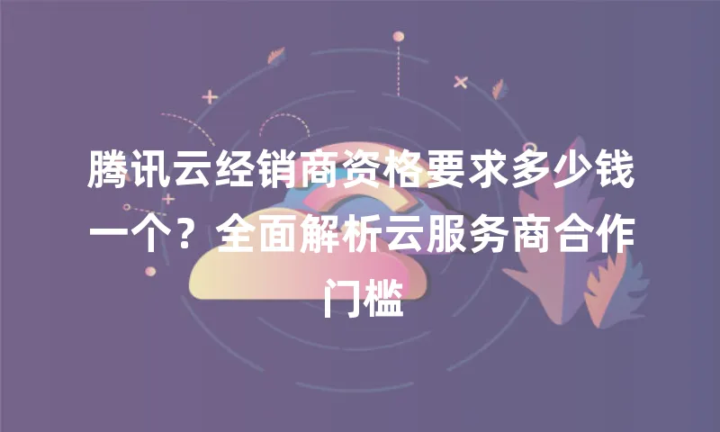 腾讯云经销商资格要求多少钱一个？全面解析云服务商合作门槛