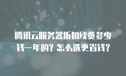 腾讯云服务器折扣续费多少钱一年的？怎么选更省钱？