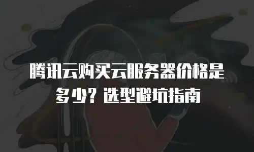 腾讯云购买云服务器价格是多少？选型避坑指南