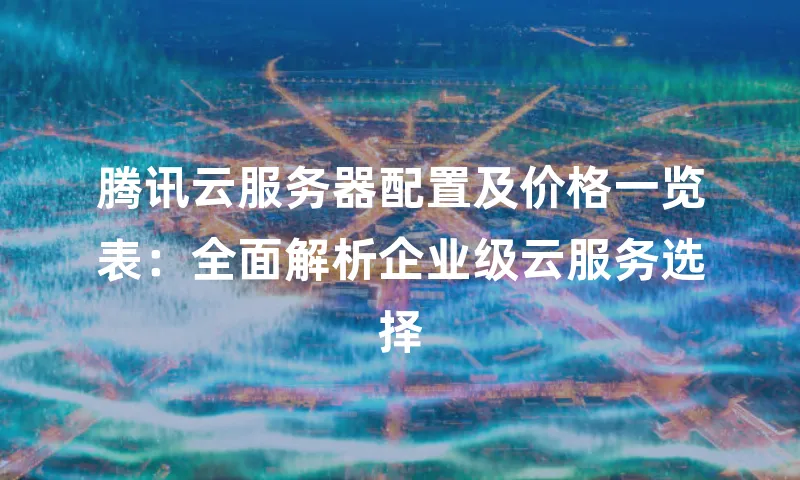 腾讯云服务器配置及价格一览表：全面解析企业级云服务选择