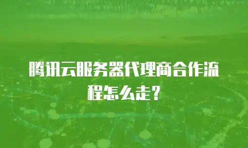 腾讯云服务器代理商合作流程怎么走？