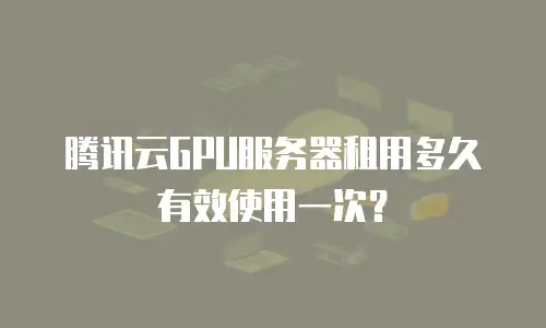 腾讯云GPU服务器租用多久有效使用一次？