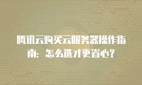 腾讯云购买云服务器操作指南：怎么选才更省心？