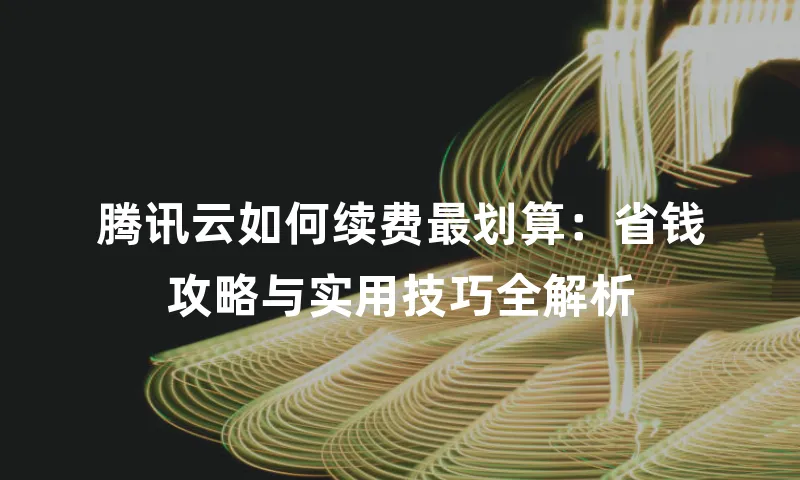 腾讯云如何续费最划算：省钱攻略与实用技巧全解析
