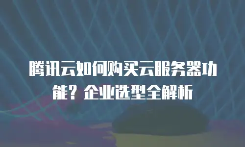 腾讯云如何购买云服务器功能？企业选型全解析