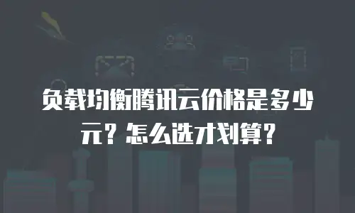 负载均衡腾讯云价格是多少元？怎么选才划算？