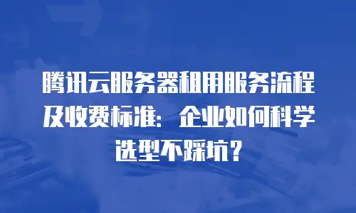 腾讯云服务器租用服务流程及收费标准：企业如何科学选型不踩坑？