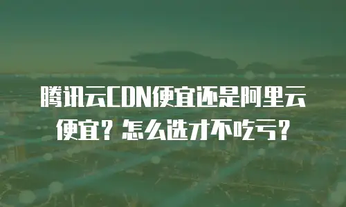 腾讯云CDN便宜还是阿里云便宜？怎么选才不吃亏？