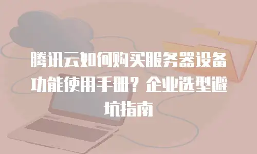 腾讯云如何购买服务器设备功能使用手册？企业选型避坑指南