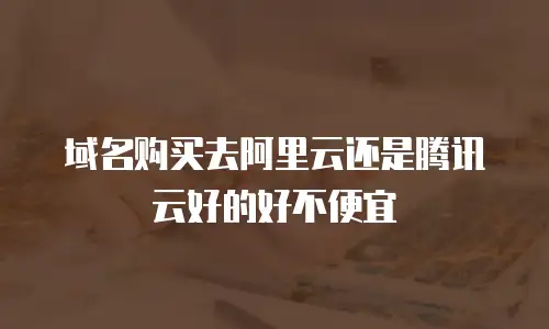 域名购买去阿里云还是腾讯云好的好不便宜