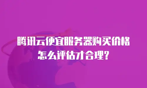 腾讯云便宜服务器购买价格怎么评估才合理？
