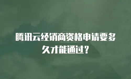 腾讯云经销商资格申请要多久才能通过？