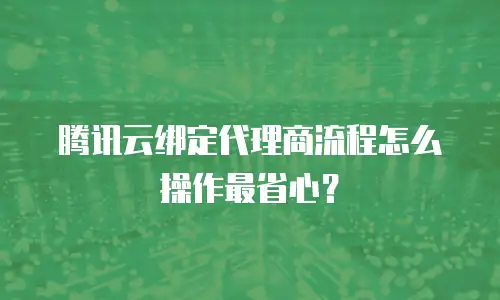 腾讯云绑定代理商流程怎么操作最省心？