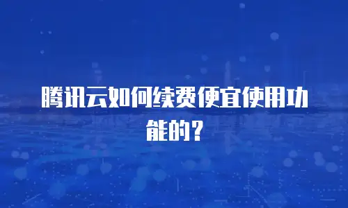 腾讯云如何续费便宜使用功能的？