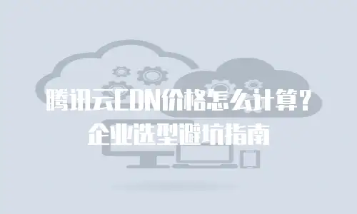 腾讯云CDN价格怎么计算？企业选型避坑指南