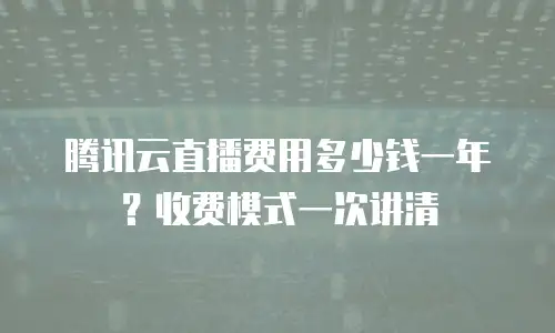 腾讯云直播费用多少钱一年？收费模式一次讲清