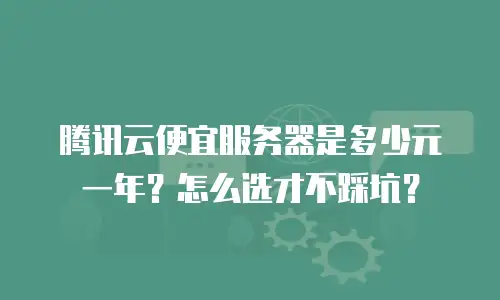 腾讯云便宜服务器是多少元一年？怎么选才不踩坑？