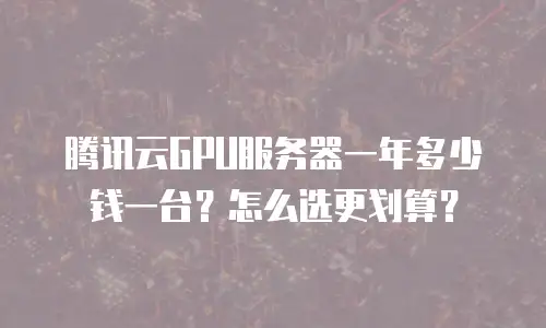 腾讯云GPU服务器一年多少钱一台？怎么选更划算？