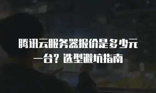 腾讯云服务器报价是多少元一台？选型避坑指南