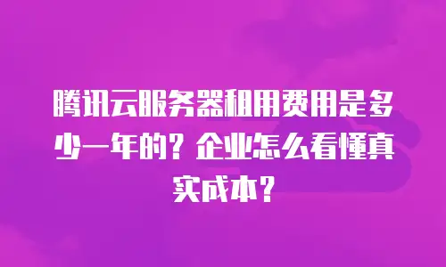 腾讯云服务器租用费用是多少一年的？企业怎么看懂真实成本？