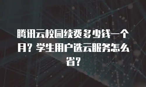 腾讯云校园续费多少钱一个月？学生用户选云服务怎么省？