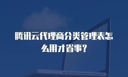 腾讯云代理商分类管理表怎么用才省事？