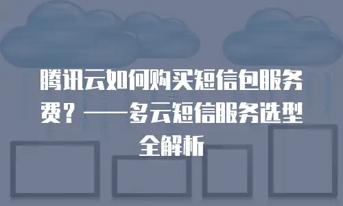 腾讯云如何购买短信包服务费？——多云短信服务选型全解析