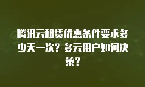 腾讯云租赁优惠条件要求多少天一次？多云用户如何决策？