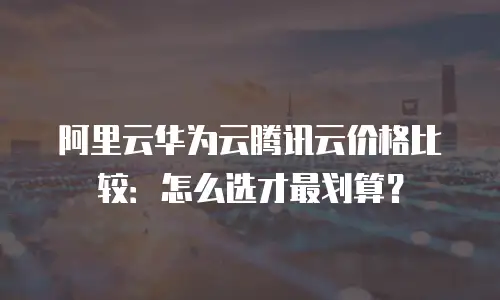 阿里云华为云腾讯云价格比较：怎么选才最划算？