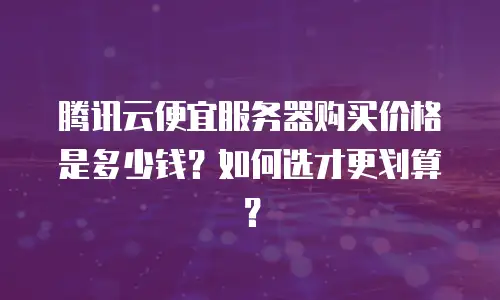 腾讯云便宜服务器购买价格是多少钱？如何选才更划算？