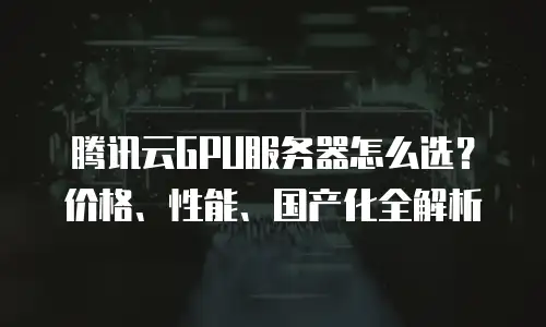 腾讯云GPU服务器怎么选？价格、性能、国产化全解析