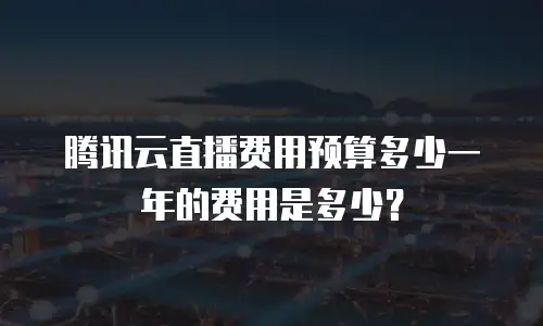 腾讯云直播费用预算多少一年的费用是多少？