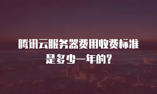 腾讯云服务器费用收费标准是多少一年的？